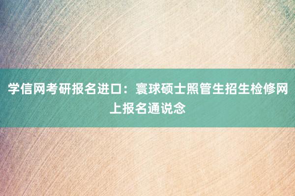 学信网考研报名进口：寰球硕士照管生招生检修网上报名通说念