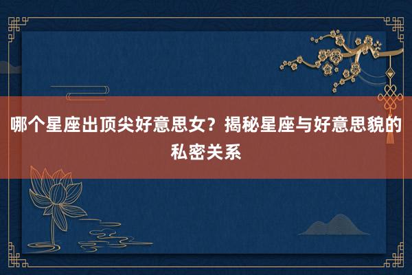 哪个星座出顶尖好意思女？揭秘星座与好意思貌的私密关系