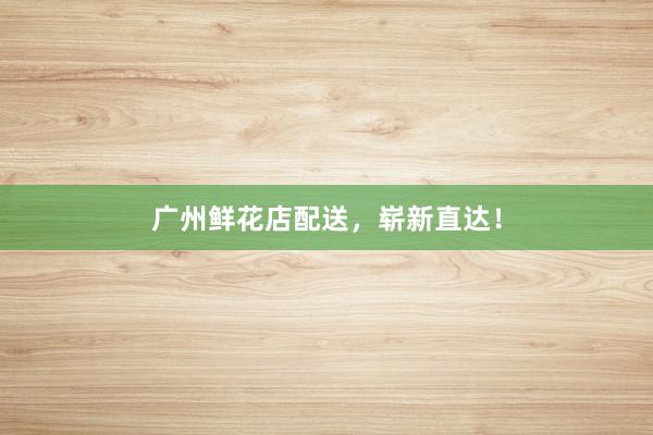 广州鲜花店配送，崭新直达！